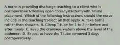 A nurse is providing discharge teaching to a client who is postoperative following open cholecystectomywith T-tube placement. Which of the following instructions should the nurse include in the teaching?(Select all that apply. A. Take baths rather than showers. B. Clamp T-tube for 1 to 2 hr before and after meals. C. Keep the drainage system above the level of the abdomen. D. Expect to have the T-tube removed 3 days postoperatively.