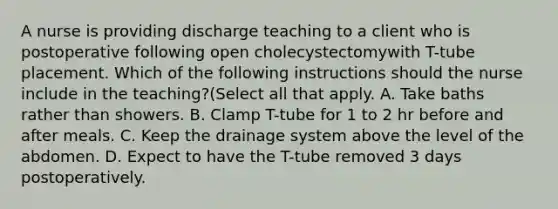 A nurse is providing discharge teaching to a client who is postoperative following open cholecystectomywith T-tube placement. Which of the following instructions should the nurse include in the teaching?(Select all that apply. A. Take baths rather than showers. B. Clamp T-tube for 1 to 2 hr before and after meals. C. Keep the drainage system above the level of the abdomen. D. Expect to have the T-tube removed 3 days postoperatively.