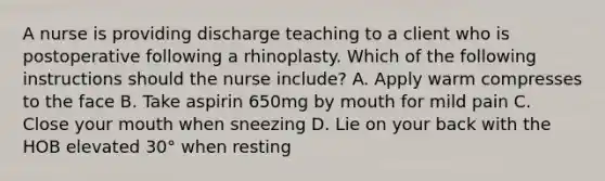 A nurse is providing discharge teaching to a client who is postoperative following a rhinoplasty. Which of the following instructions should the nurse include? A. Apply warm compresses to the face B. Take aspirin 650mg by mouth for mild pain C. Close your mouth when sneezing D. Lie on your back with the HOB elevated 30° when resting