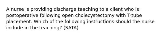 A nurse is providing discharge teaching to a client who is postoperative following open cholecystectomy with T-tube placement. Which of the following instructions should the nurse include in the teaching? (SATA)