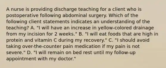 A nurse is providing discharge teaching for a client who is postoperative following abdominal surgery. Which of the following client statements indicates an understanding of the teaching? A. "I will have an increase in yellow-colored drainage from my incision for 2 weeks." B. "I will eat foods that are high in protein and vitamin C during my recovery." C. "I should avoid taking over-the-counter pain medication if my pain is not severe." D. "I will remain on bed rest until my follow-up appointment with my doctor."