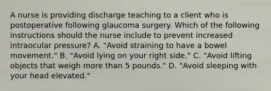 A nurse is providing discharge teaching to a client who is postoperative following glaucoma surgery. Which of the following instructions should the nurse include to prevent increased intraocular pressure? A. "Avoid straining to have a bowel movement." B. "Avoid lying on your right side." C. "Avoid lifting objects that weigh more than 5 pounds." D. "Avoid sleeping with your head elevated."