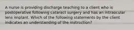 A nurse is providing discharge teaching to a client who is postoperative following cataract surgery and has an intraocular lens implant. Which of the following statements by the client indicates an understanding of the instruction?