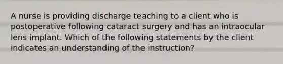 A nurse is providing discharge teaching to a client who is postoperative following cataract surgery and has an intraocular lens implant. Which of the following statements by the client indicates an understanding of the instruction?