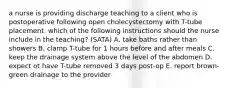 a nurse is providing discharge teaching to a client who is postoperative following open cholecystectomy with T-tube placement. which of the following instructions should the nurse include in the teaching? (SATA) A. take baths rather than showers B. clamp T-tube for 1 hours before and after meals C. keep the drainage system above the level of the abdomen D. expect ot have T-tube removed 3 days post-op E. report brown-green drainage to the provider