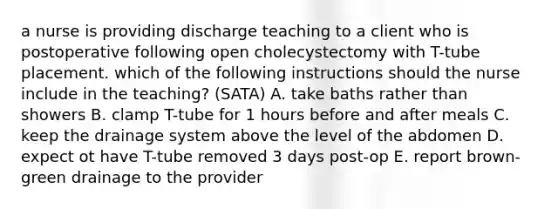 a nurse is providing discharge teaching to a client who is postoperative following open cholecystectomy with T-tube placement. which of the following instructions should the nurse include in the teaching? (SATA) A. take baths rather than showers B. clamp T-tube for 1 hours before and after meals C. keep the drainage system above the level of the abdomen D. expect ot have T-tube removed 3 days post-op E. report brown-green drainage to the provider