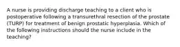 A nurse is providing discharge teaching to a client who is postoperative following a transurethral resection of the prostate (TURP) for treatment of benign prostatic hyperplasia. Which of the following instructions should the nurse include in the teaching?