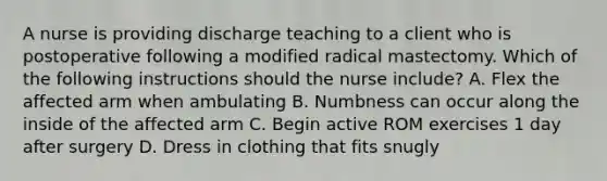 A nurse is providing discharge teaching to a client who is postoperative following a modified radical mastectomy. Which of the following instructions should the nurse include? A. Flex the affected arm when ambulating B. Numbness can occur along the inside of the affected arm C. Begin active ROM exercises 1 day after surgery D. Dress in clothing that fits snugly