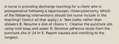 A nurse is providing discharge teaching for a client who is postoperative following a laparoscopic cholecystectomy. Which of the following interventions should the nurse include in the teaching? (Select all that apply.) A. Take baths rather than showers B. Resume a diet of choice C. Cleanse the puncture site using mild soap and water D. Remove adhesive strips from the puncture site in 24 hr E. Report nausea and vomiting to the surgeon