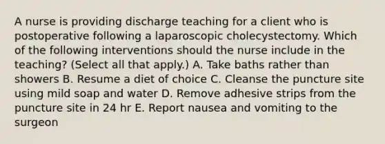 A nurse is providing discharge teaching for a client who is postoperative following a laparoscopic cholecystectomy. Which of the following interventions should the nurse include in the teaching? (Select all that apply.) A. Take baths rather than showers B. Resume a diet of choice C. Cleanse the puncture site using mild soap and water D. Remove adhesive strips from the puncture site in 24 hr E. Report nausea and vomiting to the surgeon