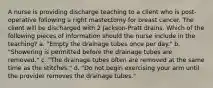 A nurse is providing discharge teaching to a client who is post-operative following a right mastectomy for breast cancer. The client will be discharged with 2 Jackson-Pratt drains. Which of the following pieces of information should the nurse include in the teaching? a. "Empty the drainage tubes once per day." b. "Showering is permitted before the drainage tubes are removed." c. "The drainage tubes often are removed at the same time as the stitches." d. "Do not begin exercising your arm until the provider removes the drainage tubes."