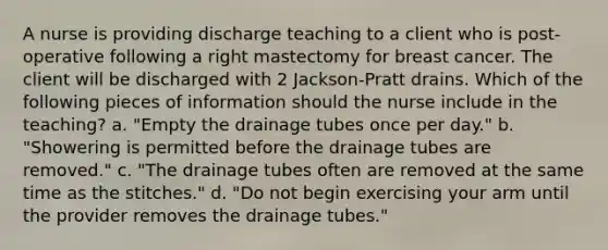 A nurse is providing discharge teaching to a client who is post-operative following a right mastectomy for breast cancer. The client will be discharged with 2 Jackson-Pratt drains. Which of the following pieces of information should the nurse include in the teaching? a. "Empty the drainage tubes once per day." b. "Showering is permitted before the drainage tubes are removed." c. "The drainage tubes often are removed at the same time as the stitches." d. "Do not begin exercising your arm until the provider removes the drainage tubes."