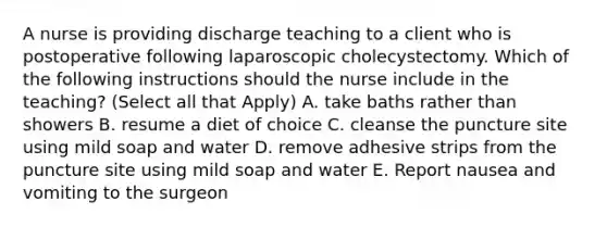 A nurse is providing discharge teaching to a client who is postoperative following laparoscopic cholecystectomy. Which of the following instructions should the nurse include in the teaching? (Select all that Apply) A. take baths rather than showers B. resume a diet of choice C. cleanse the puncture site using mild soap and water D. remove adhesive strips from the puncture site using mild soap and water E. Report nausea and vomiting to the surgeon