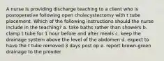 A nurse is providing discharge teaching to a client who is postoperative following open cholecystectomy with t tube placement. Which of the following instructions should the nurse include in the teaching? a. take baths rather than showers b. clamp t tube for 1 hour before and after meals c. keep the drainage system above the level of the abdomen d. expect to have the t tube removed 3 days post op e. report brown-green drainage to the provder