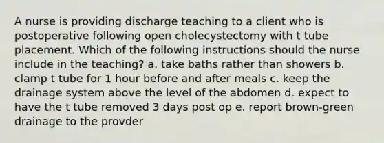 A nurse is providing discharge teaching to a client who is postoperative following open cholecystectomy with t tube placement. Which of the following instructions should the nurse include in the teaching? a. take baths rather than showers b. clamp t tube for 1 hour before and after meals c. keep the drainage system above the level of the abdomen d. expect to have the t tube removed 3 days post op e. report brown-green drainage to the provder