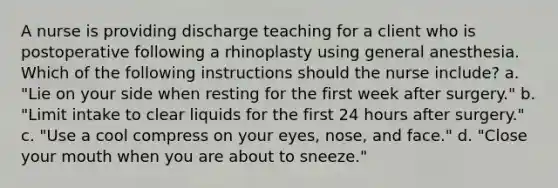 A nurse is providing discharge teaching for a client who is postoperative following a rhinoplasty using general anesthesia. Which of the following instructions should the nurse include? a. "Lie on your side when resting for the first week after surgery." b. "Limit intake to clear liquids for the first 24 hours after surgery." c. "Use a cool compress on your eyes, nose, and face." d. "Close your mouth when you are about to sneeze."