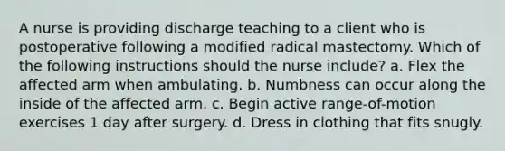 A nurse is providing discharge teaching to a client who is postoperative following a modified radical mastectomy. Which of the following instructions should the nurse include? a. Flex the affected arm when ambulating. b. Numbness can occur along the inside of the affected arm. c. Begin active range-of-motion exercises 1 day after surgery. d. Dress in clothing that fits snugly.