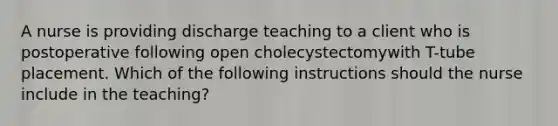 A nurse is providing discharge teaching to a client who is postoperative following open cholecystectomywith T-tube placement. Which of the following instructions should the nurse include in the teaching?