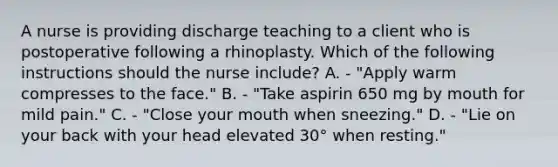 A nurse is providing discharge teaching to a client who is postoperative following a rhinoplasty. Which of the following instructions should the nurse include? A. - "Apply warm compresses to the face." B. - "Take aspirin 650 mg by mouth for mild pain." C. - "Close your mouth when sneezing." D. - "Lie on your back with your head elevated 30° when resting."