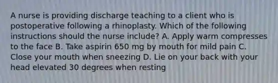 A nurse is providing discharge teaching to a client who is postoperative following a rhinoplasty. Which of the following instructions should the nurse include? A. Apply warm compresses to the face B. Take aspirin 650 mg by mouth for mild pain C. Close your mouth when sneezing D. Lie on your back with your head elevated 30 degrees when resting