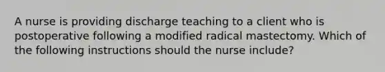 A nurse is providing discharge teaching to a client who is postoperative following a modified radical mastectomy. Which of the following instructions should the nurse include?