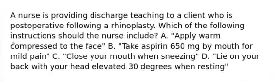 A nurse is providing discharge teaching to a client who is postoperative following a rhinoplasty. Which of the following instructions should the nurse include? A. "Apply warm compressed to the face" B. "Take aspirin 650 mg by mouth for mild pain" C. "Close your mouth when sneezing" D. "Lie on your back with your head elevated 30 degrees when resting"