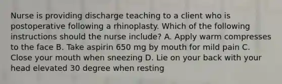 Nurse is providing discharge teaching to a client who is postoperative following a rhinoplasty. Which of the following instructions should the nurse include? A. Apply warm compresses to the face B. Take aspirin 650 mg by mouth for mild pain C. Close your mouth when sneezing D. Lie on your back with your head elevated 30 degree when resting