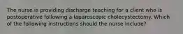 The nurse is providing discharge teaching for a client who is postoperative following a laparoscopic cholecystectomy. Which of the following instructions should the nurse include?