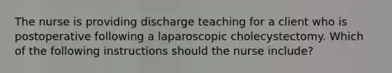 The nurse is providing discharge teaching for a client who is postoperative following a laparoscopic cholecystectomy. Which of the following instructions should the nurse include?