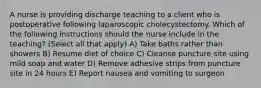 A nurse is providing discharge teaching to a client who is postoperative following laparoscopic cholecystectomy. Which of the following instructions should the nurse include in the teaching? (Select all that apply) A) Take baths rather than showers B) Resume diet of choice C) Cleanse puncture site using mild soap and water D) Remove adhesive strips from puncture site in 24 hours E) Report nausea and vomiting to surgeon