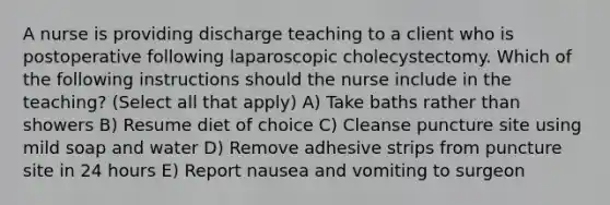 A nurse is providing discharge teaching to a client who is postoperative following laparoscopic cholecystectomy. Which of the following instructions should the nurse include in the teaching? (Select all that apply) A) Take baths rather than showers B) Resume diet of choice C) Cleanse puncture site using mild soap and water D) Remove adhesive strips from puncture site in 24 hours E) Report nausea and vomiting to surgeon