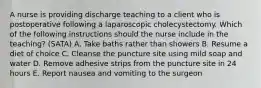 A nurse is providing discharge teaching to a client who is postoperative following a laparoscopic cholecystectomy. Which of the following instructions should the nurse include in the teaching? (SATA) A. Take baths rather than showers B. Resume a diet of choice C. Cleanse the puncture site using mild soap and water D. Remove adhesive strips from the puncture site in 24 hours E. Report nausea and vomiting to the surgeon