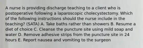 A nurse is providing discharge teaching to a client who is postoperative following a laparoscopic cholecystectomy. Which of the following instructions should the nurse include in the teaching? (SATA) A. Take baths rather than showers B. Resume a diet of choice C. Cleanse the puncture site using mild soap and water D. Remove adhesive strips from the puncture site in 24 hours E. Report nausea and vomiting to the surgeon