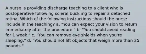 A nurse is providing discharge teaching to a client who is postoperative following scleral buckling to repair a detached retina. Which of the following instructions should the nurse include in the teaching? a. "You can expect your vision to return immediately after the procedure." b. "You should avoid reading for 1 week." c. "You can remove eye shields when you're sleeping." d. "You should not lift objects that weigh more than 25 pounds."