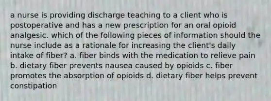 a nurse is providing discharge teaching to a client who is postoperative and has a new prescription for an oral opioid analgesic. which of the following pieces of information should the nurse include as a rationale for increasing the client's daily intake of fiber? a. fiber binds with the medication to relieve pain b. dietary fiber prevents nausea caused by opioids c. fiber promotes the absorption of opioids d. dietary fiber helps prevent constipation