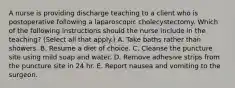 A nurse is providing discharge teaching to a client who is postoperative following a laparoscopic cholecystectomy. Which of the following instructions should the nurse include in the teaching? (Select all that apply.) A. Take baths rather than showers. B. Resume a diet of choice. C. Cleanse the puncture site using mild soap and water. D. Remove adhesive strips from the puncture site in 24 hr. E. Report nausea and vomiting to the surgeon.