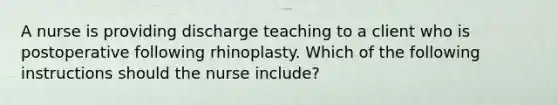 A nurse is providing discharge teaching to a client who is postoperative following rhinoplasty. Which of the following instructions should the nurse include?