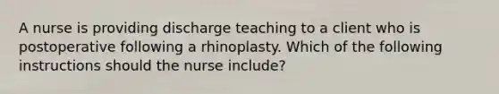 A nurse is providing discharge teaching to a client who is postoperative following a rhinoplasty. Which of the following instructions should the nurse include?