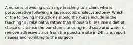 A nurse is providing discharge teaching to a client who is postoperative following a laparoscopic cholecystectomy. Which of the following instructions should the nurse include in the teaching? a. take baths rather than showers b. resume a diet of choice c. cleanse the puncture site using mild soap and water d. remove adhesive strips from the puncture site in 24hrs e. report nausea and vomiting to the surgeon