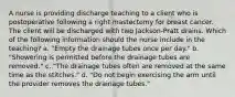 A nurse is providing discharge teaching to a client who is postoperative following a right mastectomy for breast cancer. The client will be discharged with two Jackson-Pratt drains. Which of the following information should the nurse include in the teaching? a. "Empty the drainage tubes once per day." b. "Showering is permitted before the drainage tubes are removed." c. "The drainage tubes often are removed at the same time as the stitches." d. "Do not begin exercising the arm until the provider removes the drainage tubes."