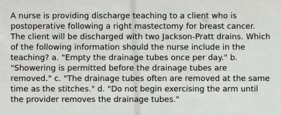 A nurse is providing discharge teaching to a client who is postoperative following a right mastectomy for breast cancer. The client will be discharged with two Jackson-Pratt drains. Which of the following information should the nurse include in the teaching? a. "Empty the drainage tubes once per day." b. "Showering is permitted before the drainage tubes are removed." c. "The drainage tubes often are removed at the same time as the stitches." d. "Do not begin exercising the arm until the provider removes the drainage tubes."