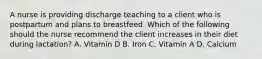 A nurse is providing discharge teaching to a client who is postpartum and plans to breastfeed. Which of the following should the nurse recommend the client increases in their diet during lactation? A. Vitamin D B. Iron C. Vitamin A D. Calcium