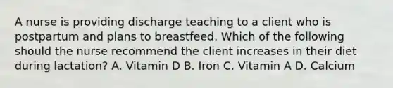 A nurse is providing discharge teaching to a client who is postpartum and plans to breastfeed. Which of the following should the nurse recommend the client increases in their diet during lactation? A. Vitamin D B. Iron C. Vitamin A D. Calcium