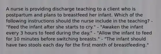 A nurse is providing discharge teaching to a client who is postpartum and plans to breastfeed her infant. Which of the following instructions should the nurse include in the teaching? - "Feed the infant after she starts to cry." - "Awaken the infant every 3 hours to feed during the day." - "Allow the infant to feed for 10 minutes before switching breasts." - "The infant should have two stools each day for the first month of breastfeeding."