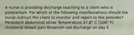 A nurse is providing discharge teaching to a client who is postpartum. For which of the following manifestations should the nurse instruct the client to monitor and report to the provider? Persistent abdominal striae Temperature 37.8° C (100° F) Unilateral breast pain Brownish-red discharge on day 5