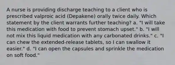 A nurse is providing discharge teaching to a client who is prescribed valproic acid (Depakene) orally twice daily. Which statement by the client warrants further teaching? a. "I will take this medication with food to prevent stomach upset." b. "I will not mix this liquid medication with any carbonated drinks." c. "I can chew the extended-release tablets, so I can swallow it easier." d. "I can open the capsules and sprinkle the medication on soft food."