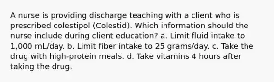 A nurse is providing discharge teaching with a client who is prescribed colestipol (Colestid). Which information should the nurse include during client education? a. Limit fluid intake to 1,000 mL/day. b. Limit fiber intake to 25 grams/day. c. Take the drug with high-protein meals. d. Take vitamins 4 hours after taking the drug.