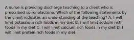 A nurse is providing discharge teaching to a client who is prescribed spironolactone. Which of the following statements by the client indicates an understanding of the teaching? A. I will limit potassium rich foods in my diet B. I will limit sodium rich foods in my diet C. I will limit calcium rich foods in my diet D. I will limit protein rich foods in my diet