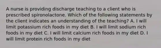 A nurse is providing discharge teaching to a client who is prescribed spironolactone. Which of the following statements by the client indicates an understanding of the teaching? A. I will limit potassium rich foods in my diet B. I will limit sodium rich foods in my diet C. I will limit calcium rich foods in my diet D. I will limit protein rich foods in my diet