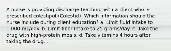 A nurse is providing discharge teaching with a client who is prescribed colestipol (Colestid). Which information should the nurse include during client education? a. Limit fluid intake to 1,000 mL/day. b. Limit fiber intake to 25 grams/day. c. Take the drug with high-protein meals. d. Take vitamins 4 hours after taking the drug. .